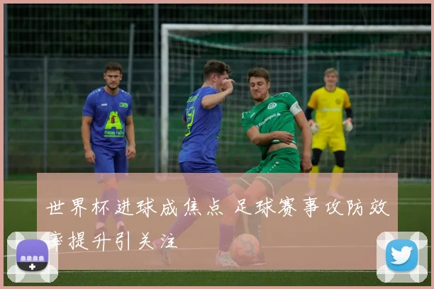 世界杯进球成焦点 足球赛事攻防效率提升引关注