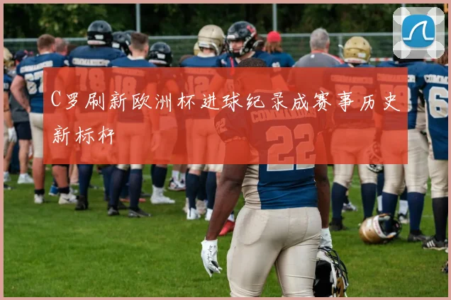 C罗刷新欧洲杯进球纪录成赛事历史新标杆