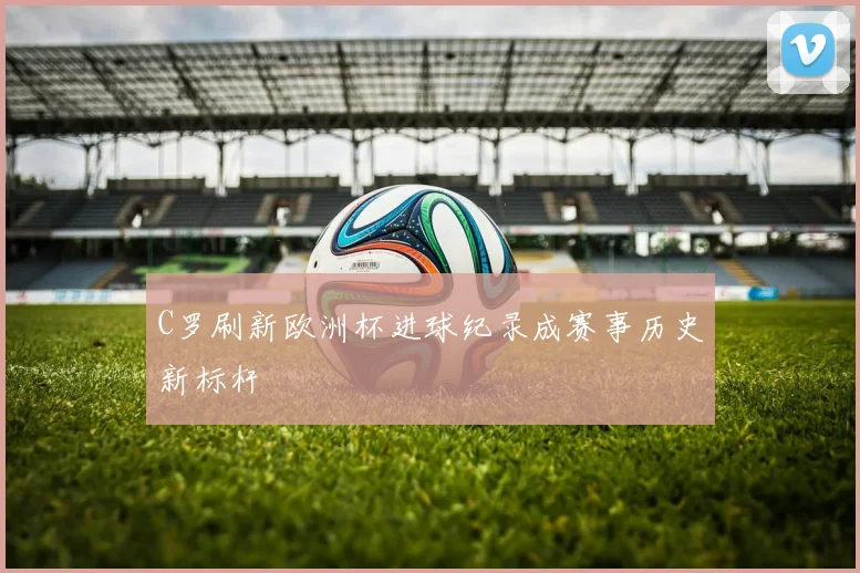 C罗刷新欧洲杯进球纪录成赛事历史新标杆