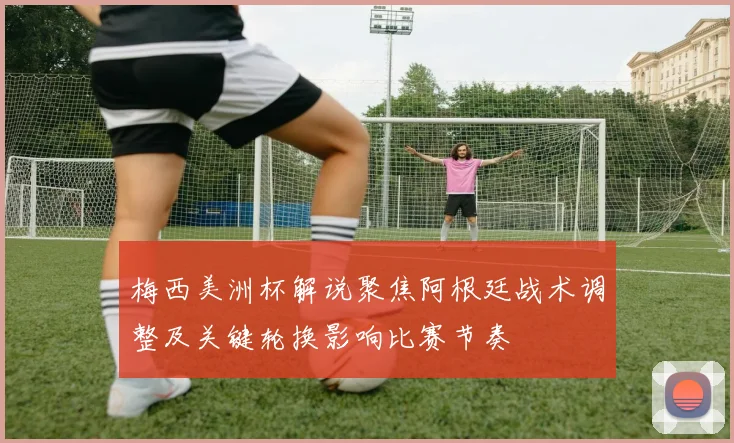 梅西美洲杯解说聚焦阿根廷战术调整及关键轮换影响比赛节奏