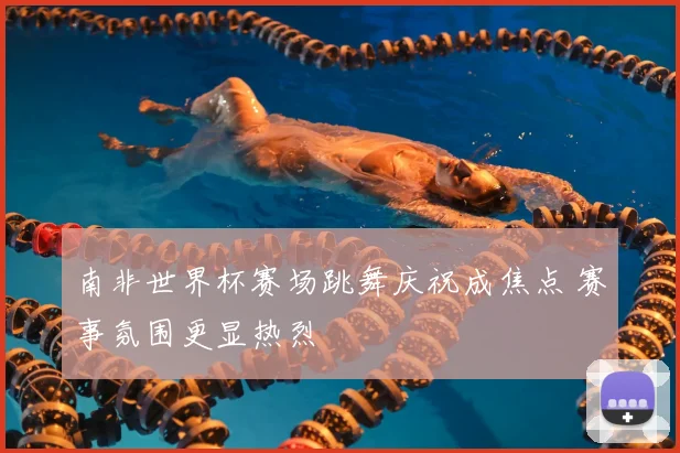 南非世界杯赛场跳舞庆祝成焦点 赛事氛围更显热烈