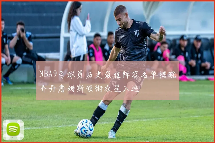 NBA9号球员历史最佳阵容名单揭晓乔丹詹姆斯领衔众星入选