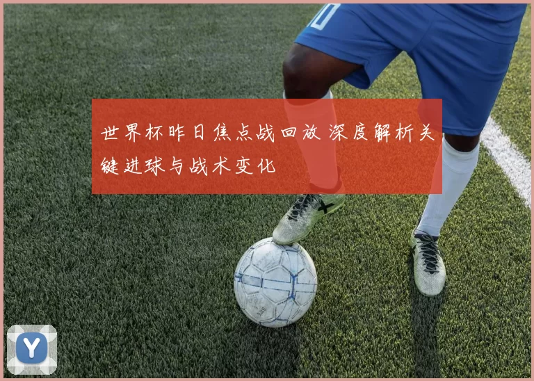 世界杯昨日焦点战回放 深度解析关键进球与战术变化
