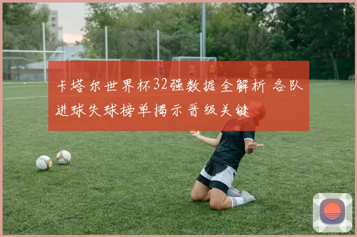 卡塔尔世界杯32强数据全解析 各队进球失球榜单揭示晋级关键