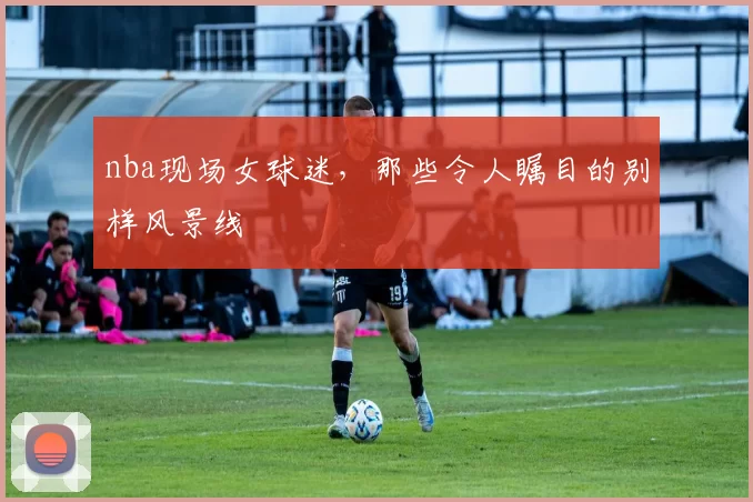 nba现场女球迷，那些令人瞩目的别样风景线