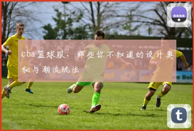 cba篮球服，那些你不知道的设计奥秘与潮流玩法