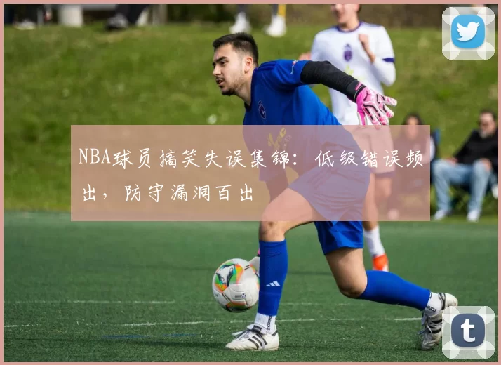 NBA球员搞笑失误集锦：低级错误频出，防守漏洞百出