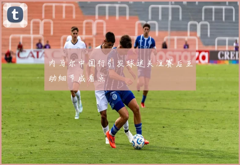 内马尔中国行引发球迷关注赛后互动细节成看点