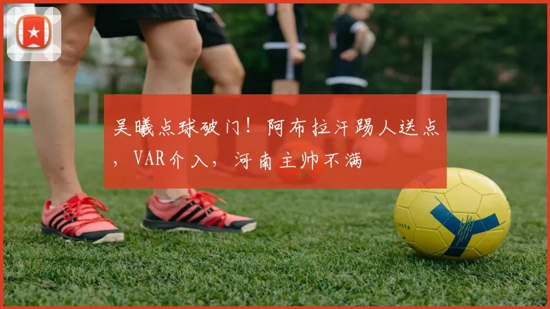 吴曦点球破门！阿布拉汗踢人送点，VAR介入，河南主帅不满