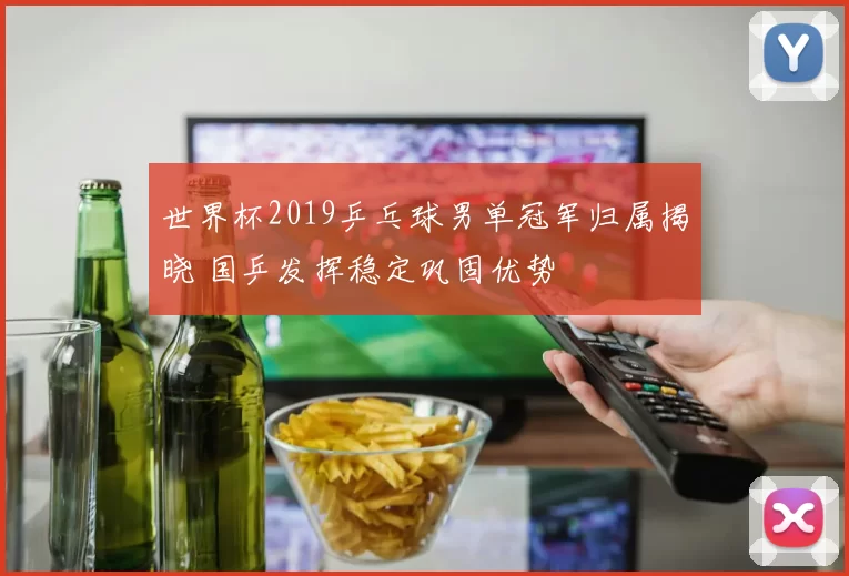世界杯2019乒乓球男单冠军归属揭晓 国乒发挥稳定巩固优势