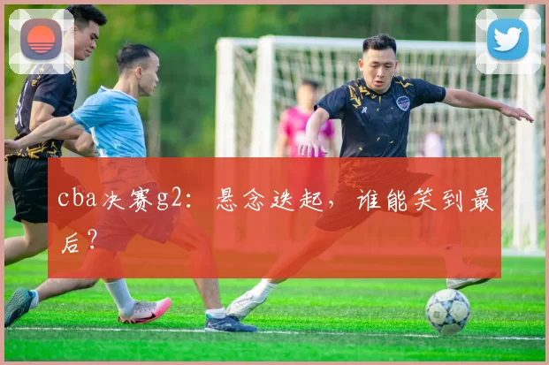 cba决赛g2：悬念迭起，谁能笑到最后？