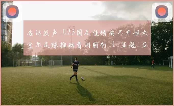 名记发声_U23国足佳绩离不开恒大金元足球推动青训前行_1_亚冠_亚洲杯