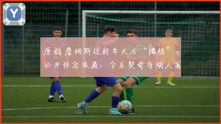 原创 詹姆斯过新年大方“揭短”，公开怀念浓眉，令东契奇与湖人高层尴尬不已