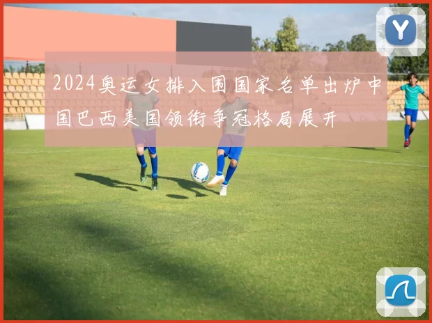 2024奥运女排入围国家名单出炉中国巴西美国领衔争冠格局展开