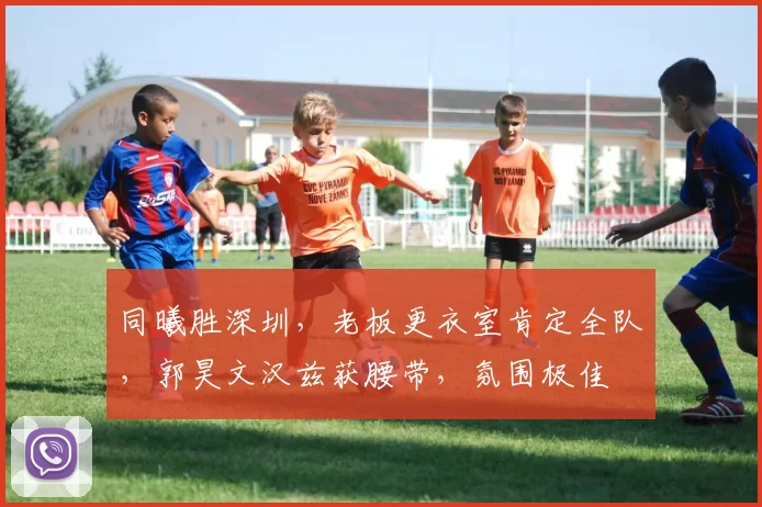 同曦胜深圳，老板更衣室肯定全队，郭昊文汉兹获腰带，氛围极佳