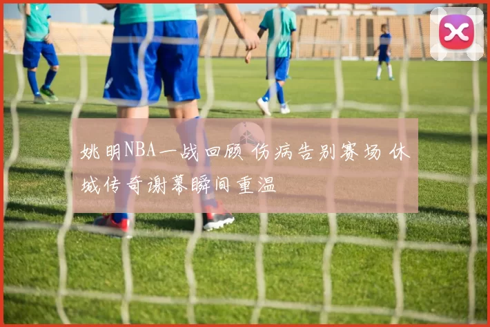 姚明NBA一战回顾 伤病告别赛场 休城传奇谢幕瞬间重温