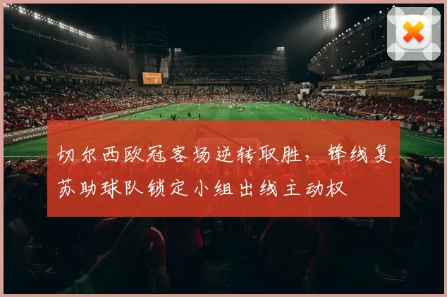 切尔西欧冠客场逆转取胜，锋线复苏助球队锁定小组出线主动权