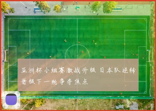 亚洲杯小组赛激战升级 日本队逆转晋级下一轮争夺焦点