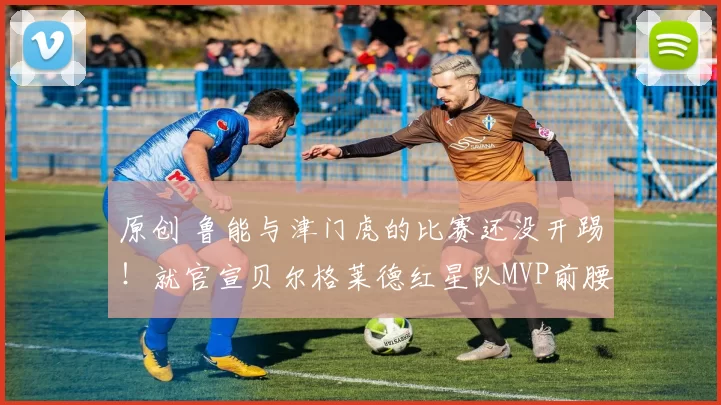 原创 鲁能与津门虎的比赛还没开踢！就官宣贝尔格莱德红星队MVP前腰外援转会，值得期待