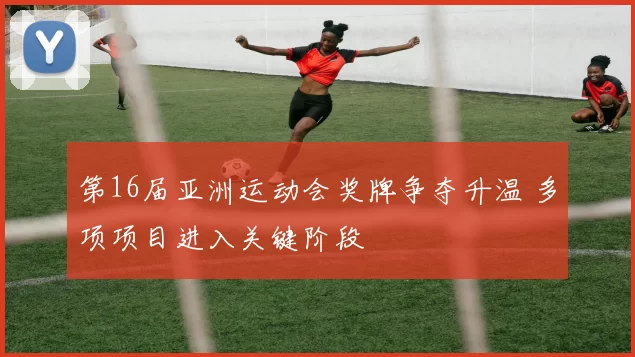 第16届亚洲运动会奖牌争夺升温 多项项目进入关键阶段