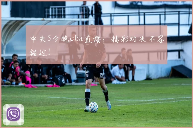 中央5今晚cba直播，精彩对决不容错过！