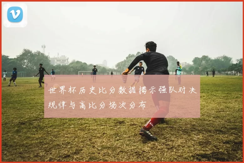 世界杯历史比分数据揭示强队对决规律与高比分场次分布