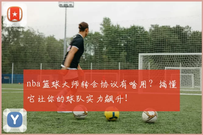 nba篮球大师转会协议有啥用？搞懂它让你的球队实力飙升！