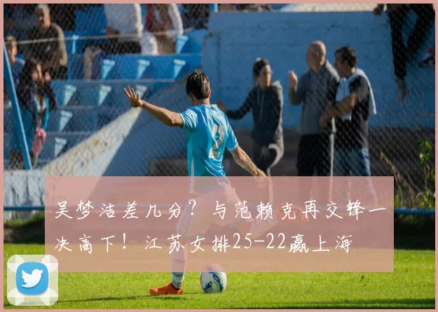 吴梦洁差几分？与范赖克再交锋一决高下！江苏女排25-22赢上海