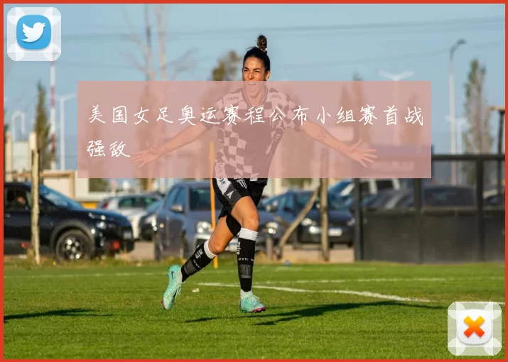 美国女足奥运赛程公布小组赛首战强敌