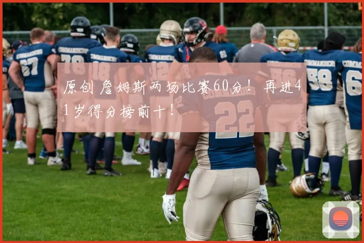 原创 詹姆斯两场比赛60分！再进41岁得分榜前十！