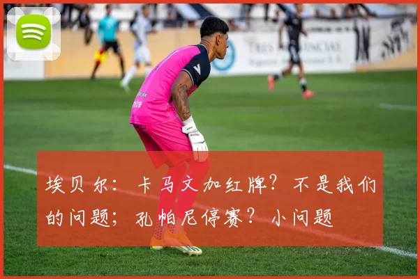 埃贝尔：卡马文加红牌？不是我们的问题；孔帕尼停赛？小问题