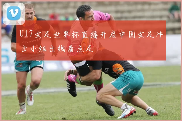 U17女足世界杯直播开启中国女足冲击小组出线看点足