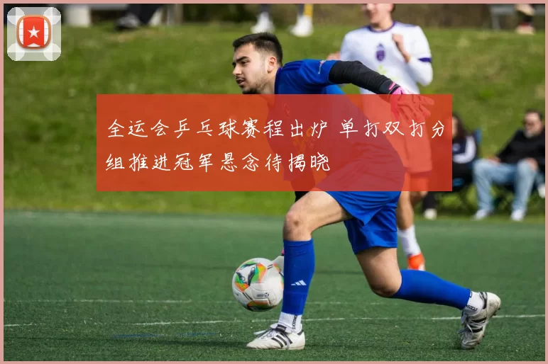 全运会乒乓球赛程出炉 单打双打分组推进冠军悬念待揭晓
