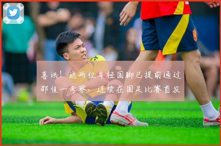 喜讯！这两位年轻国脚已提前通过邵佳一考察，连续在国足比赛首发