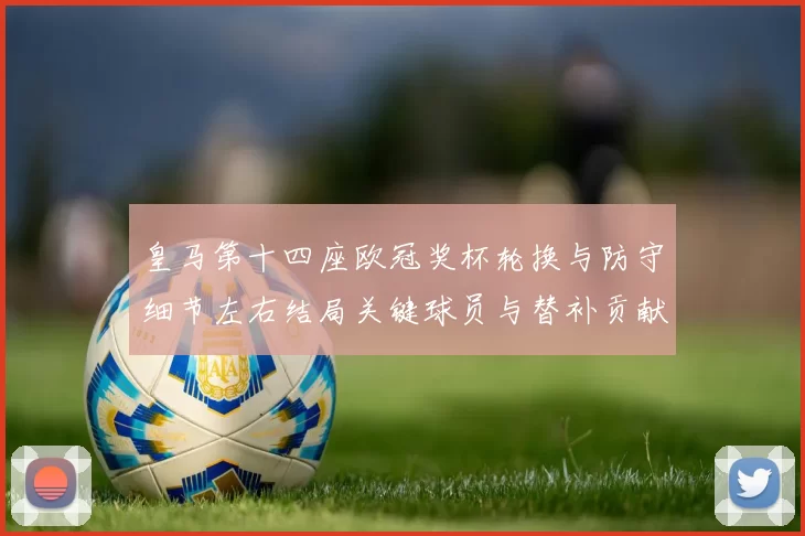 皇马第十四座欧冠奖杯轮换与防守细节左右结局关键球员与替补贡献