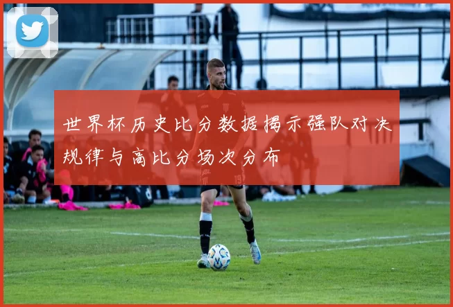 世界杯历史比分数据揭示强队对决规律与高比分场次分布