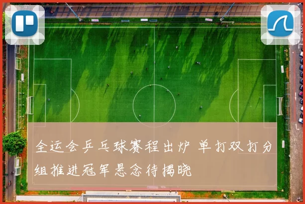 全运会乒乓球赛程出炉 单打双打分组推进冠军悬念待揭晓