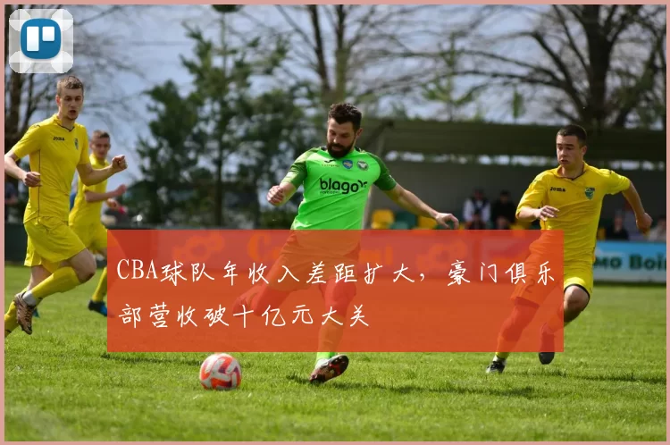 CBA球队年收入差距扩大，豪门俱乐部营收破十亿元大关