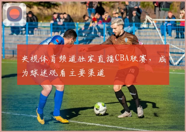 央视体育频道独家直播CBA联赛，成为球迷观看主要渠道