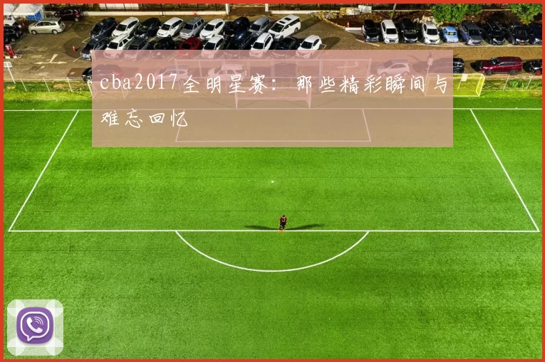 cba2017全明星赛：那些精彩瞬间与难忘回忆