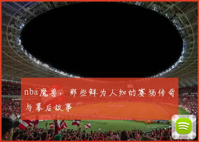 nba魔兽，那些鲜为人知的赛场传奇与幕后故事