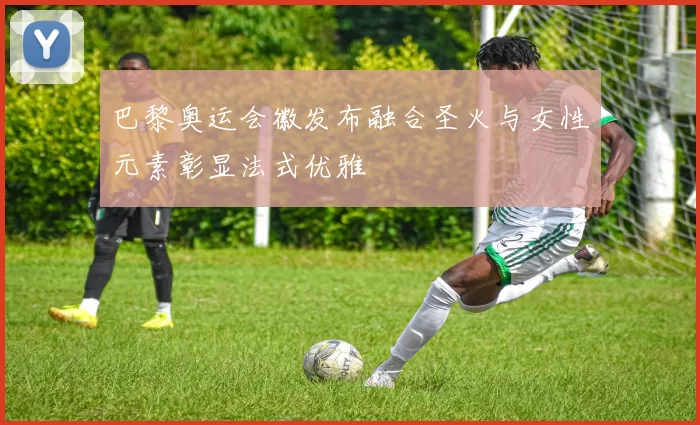 巴黎奥运会徽发布融合圣火与女性元素彰显法式优雅