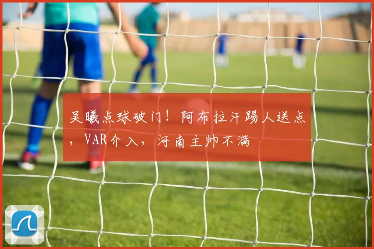 吴曦点球破门！阿布拉汗踢人送点，VAR介入，河南主帅不满
