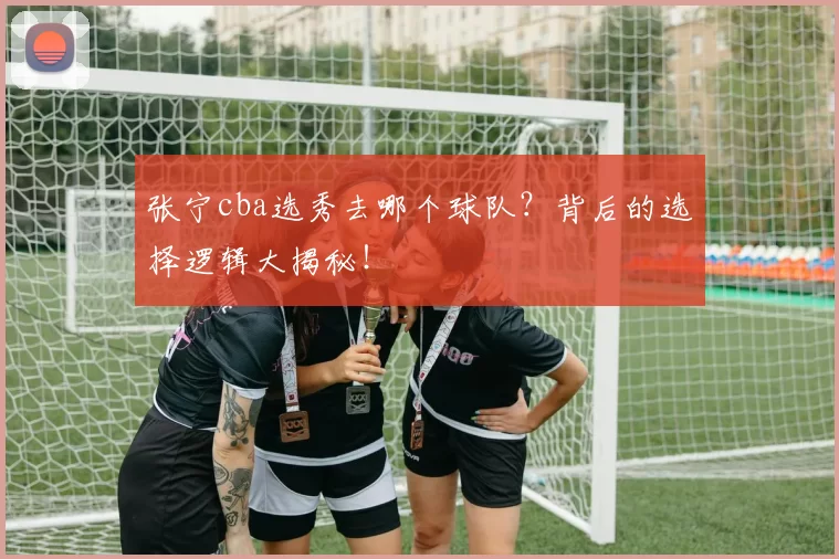 张宁cba选秀去哪个球队？背后的选择逻辑大揭秘！