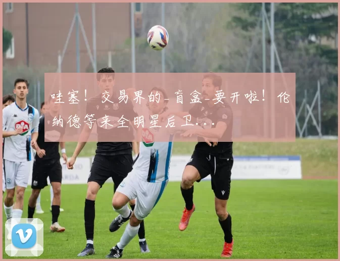 哇塞！交易界的_盲盒_要开啦！伦纳德等来全明星后卫...