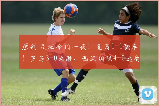 原创 足坛冷门一夜！皇马1-1翻车！罗马3-0大胜，西汉姆联4-0逃离降级区