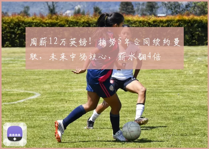 周薪12万英镑！梅努5年合同续约曼联，未来中场核心，薪水翻4倍