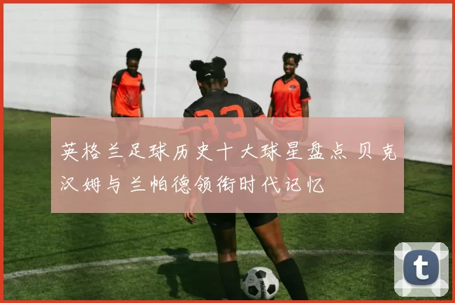英格兰足球历史十大球星盘点 贝克汉姆与兰帕德领衔时代记忆