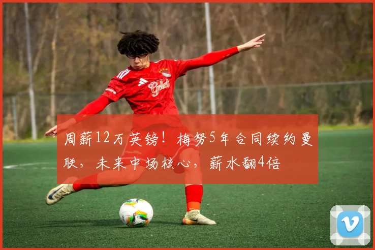 周薪12万英镑！梅努5年合同续约曼联，未来中场核心，薪水翻4倍