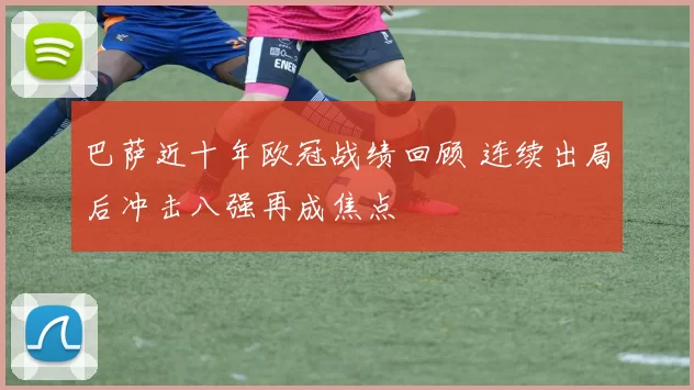 巴萨近十年欧冠战绩回顾 连续出局后冲击八强再成焦点